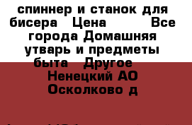 спиннер и станок для бисера › Цена ­ 500 - Все города Домашняя утварь и предметы быта » Другое   . Ненецкий АО,Осколково д.